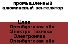 промышленный алюминевый вентелятор › Цена ­ 5 000 - Оренбургская обл. Электро-Техника » Электроника   . Оренбургская обл.